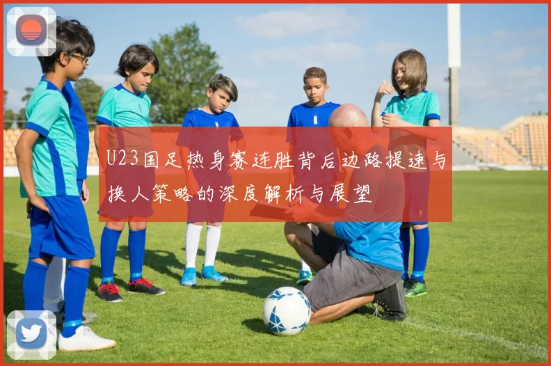 U23国足热身赛连胜背后边路提速与换人策略的深度解析与展望